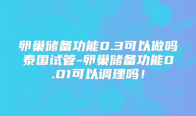 卵巢储备功能0.3可以做吗泰国试管-卵巢储备功能0.01可以调理吗！