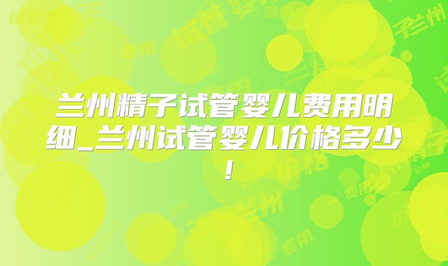 兰州精子试管婴儿费用明细_兰州试管婴儿价格多少！