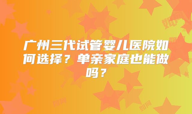 广州三代试管婴儿医院如何选择？单亲家庭也能做吗？