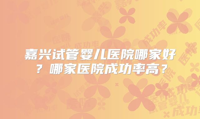 嘉兴试管婴儿医院哪家好?哪家医院成功率高?