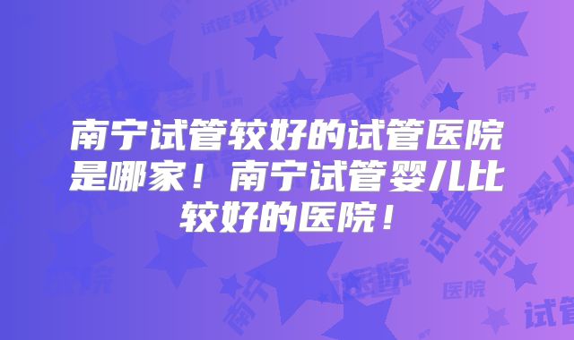 南宁试管较好的试管医院是哪家！南宁试管婴儿比较好的医院！