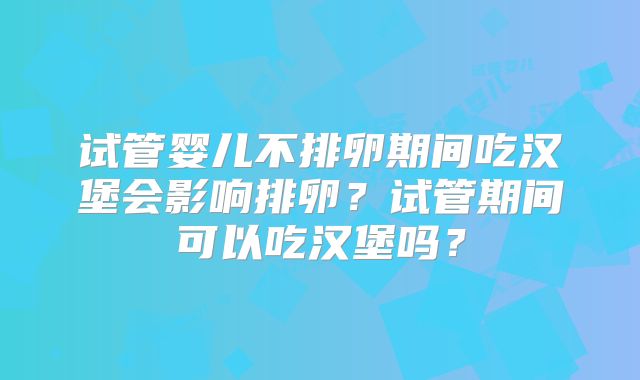 试管婴儿不排卵期间吃汉堡会影响排卵？试管期间可以吃汉堡吗？