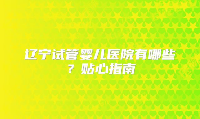 辽宁试管婴儿医院有哪些？贴心指南