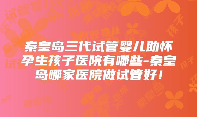 秦皇岛三代试管婴儿助怀孕生孩子医院有哪些-秦皇岛哪家医院做试管好！