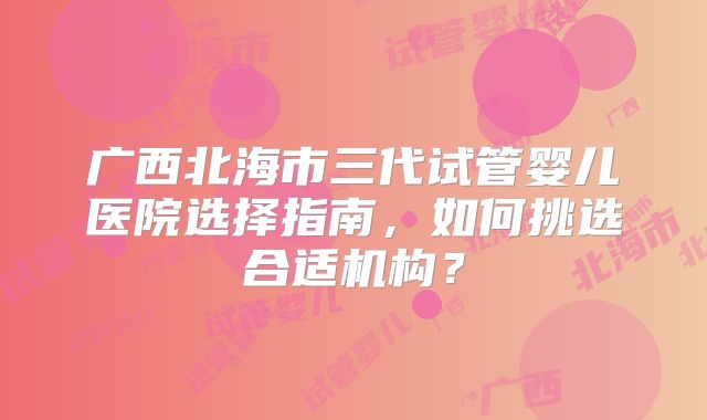广西北海市三代试管婴儿医院选择指南，如何挑选合适机构？