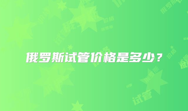 俄罗斯试管价格是多少？