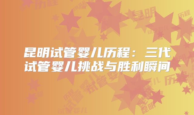 昆明试管婴儿历程：三代试管婴儿挑战与胜利瞬间