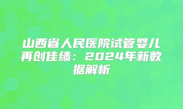 山西省人民医院试管婴儿再创佳绩：2024年新数据解析