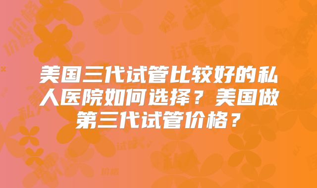 美国三代试管比较好的私人医院如何选择?美国做第三代试管价格?