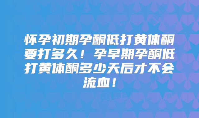 怀孕初期孕酮低打黄体酮要打多久！孕早期孕酮低打黄体酮多少天后才不会流血！