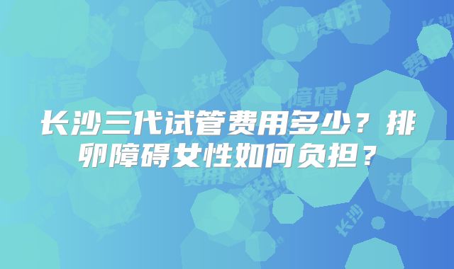 长沙三代试管费用多少？排卵障碍女性如何负担？
