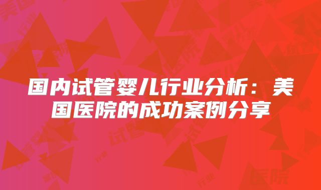 国内试管婴儿行业分析：美国医院的成功案例分享