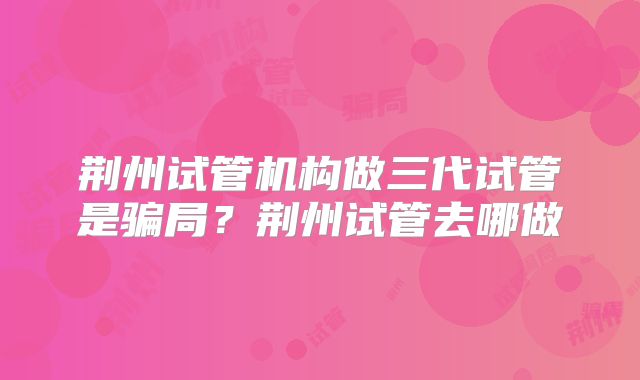 荆州试管机构做三代试管是骗局?荆州试管去哪做