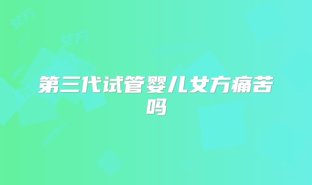 第三代试管婴儿女方痛苦吗