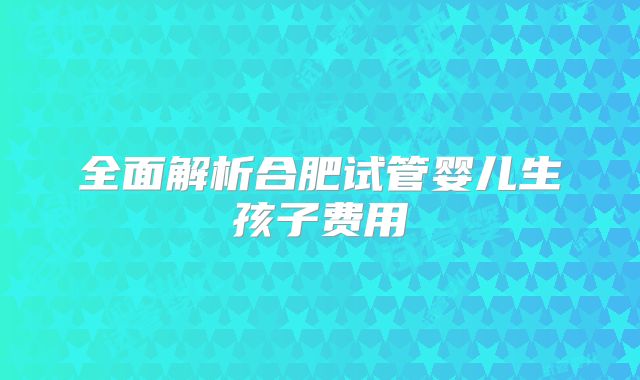 全面解析合肥试管婴儿生孩子费用