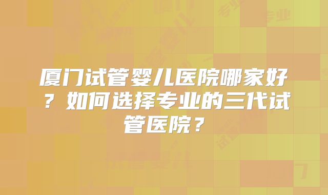 厦门试管婴儿医院哪家好？如何选择专业的三代试管医院？