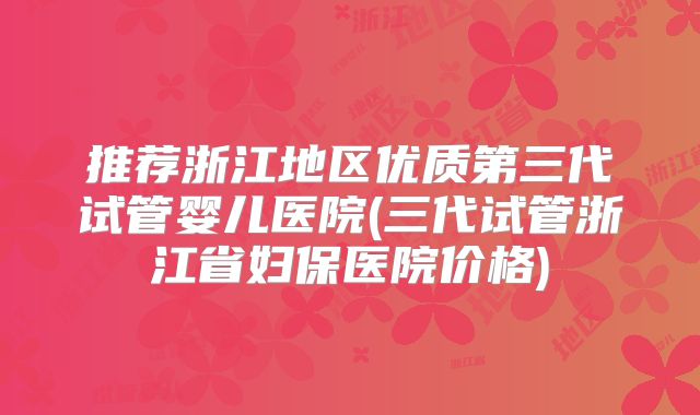 推荐浙江地区优质第三代试管婴儿医院(三代试管浙江省妇保医院价格)