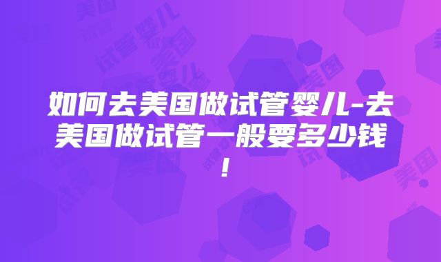 如何去美国做试管婴儿-去美国做试管一般要多少钱！