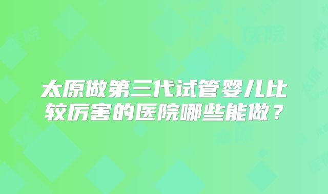 太原做第三代试管婴儿比较厉害的医院哪些能做?