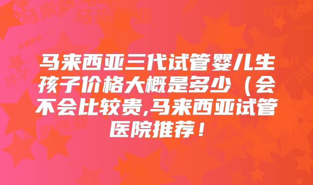 马来西亚三代试管婴儿生孩子价格大概是多少（会不会比较贵,马来西亚试管医院推荐！