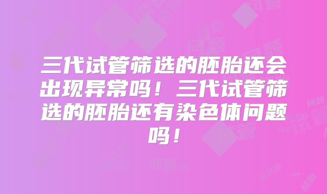 三代试管筛选的胚胎还会出现异常吗！三代试管筛选的胚胎还有染色体问题吗！
