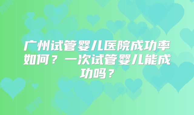 广州试管婴儿医院成功率如何？一次试管婴儿能成功吗？