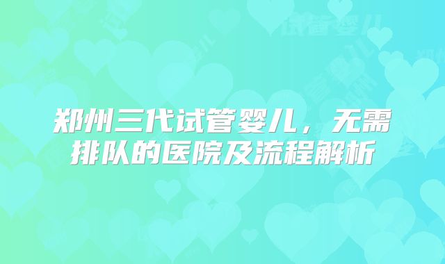 郑州三代试管婴儿,无需排队的医院及流程解析