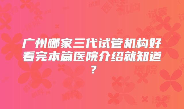 广州哪家三代试管机构好看完本篇医院介绍就知道？