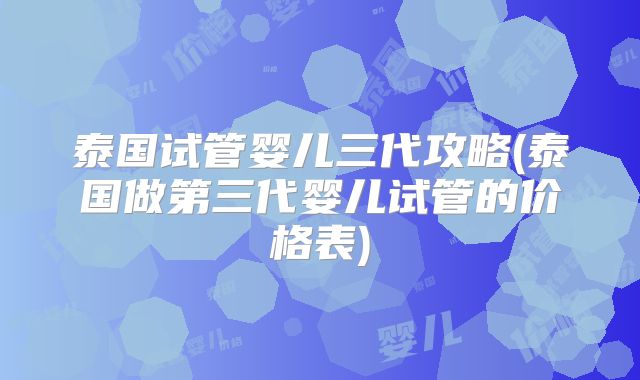 泰国试管婴儿三代攻略(泰国做第三代婴儿试管的价格表)