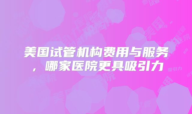 美国试管机构费用与服务,哪家医院更具吸引力