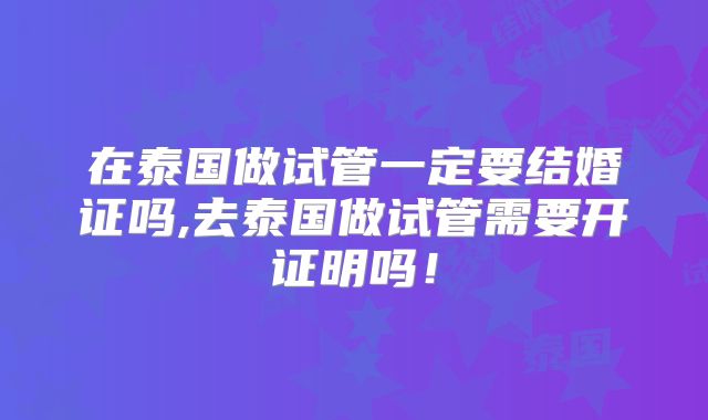 在泰国做试管一定要结婚证吗,去泰国做试管需要开证明吗！