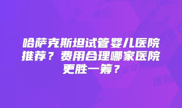 哈萨克斯坦试管婴儿医院推荐？费用合理哪家医院更胜一筹？