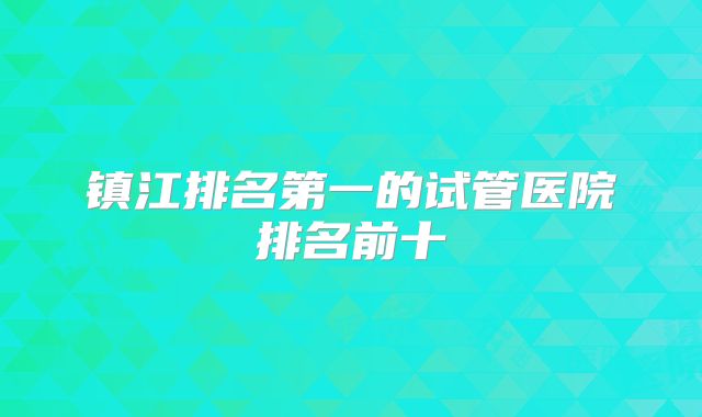 镇江排名第一的试管医院排名前十