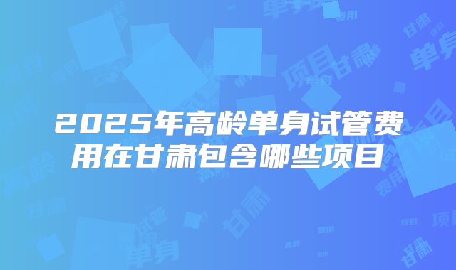 2025年高龄单身试管费用在甘肃包含哪些项目