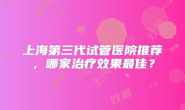 上海第三代试管医院推荐，哪家治疗效果最佳？