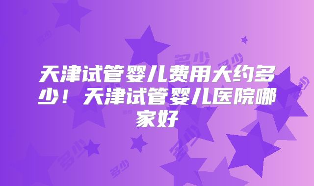 天津试管婴儿费用大约多少！天津试管婴儿医院哪家好