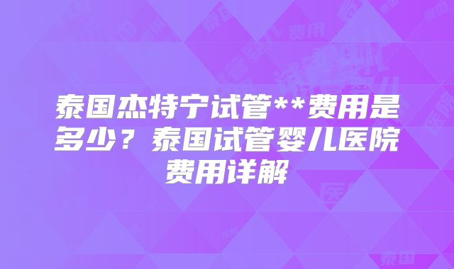 泰国杰特宁试管**费用是多少？泰国试管婴儿医院费用详解