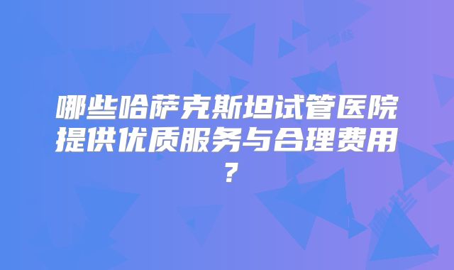 哪些哈萨克斯坦试管医院提供优质服务与合理费用？