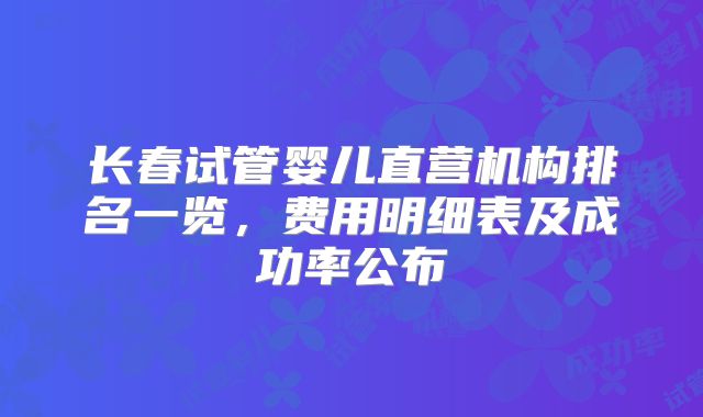长春试管婴儿直营机构排名一览，费用明细表及成功率公布
