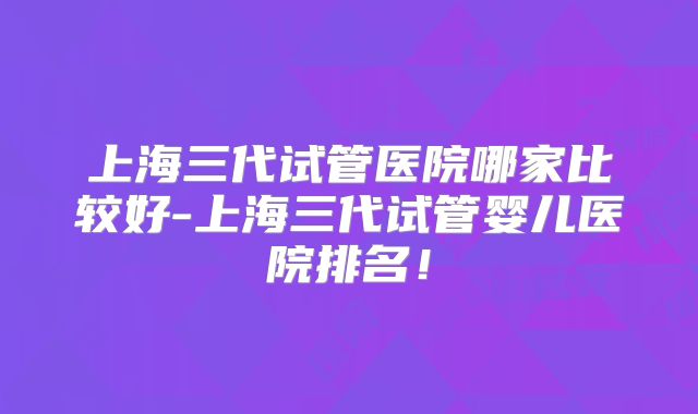 上海三代试管医院哪家比较好-上海三代试管婴儿医院排名！
