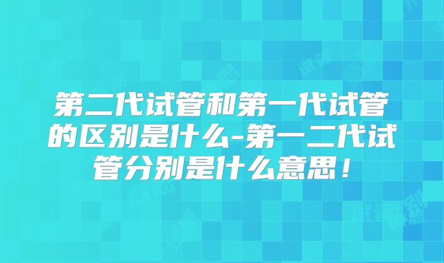 第二代试管和第一代试管的区别是什么-第一二代试管分别是什么意思!