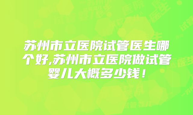 苏州市立医院试管医生哪个好,苏州市立医院做试管婴儿大概多少钱！