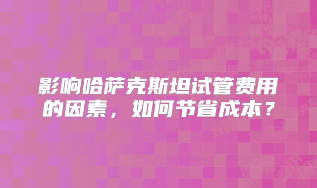 影响哈萨克斯坦试管费用的因素，如何节省成本？