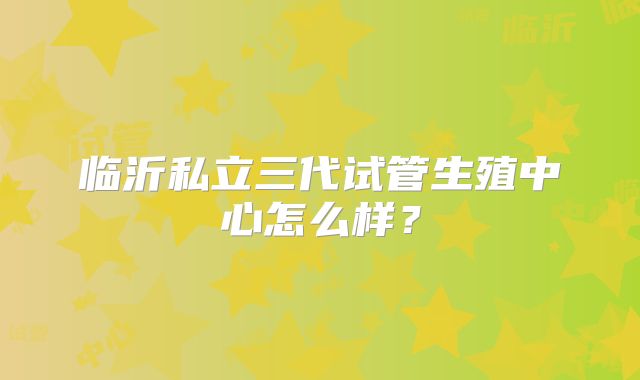 临沂私立三代试管生殖中心怎么样？