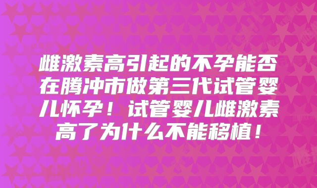 雌激素高引起的不孕能否在腾冲市做第三代试管婴儿怀孕！试管婴儿雌激素高了为什么不能移植！