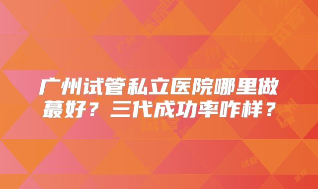 广州试管私立医院哪里做蕞好？三代成功率咋样？