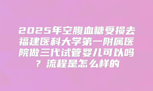 2025年空腹血糖受损去福建医科大学第一附属医院做三代试管婴儿可以吗？流程是怎么样的