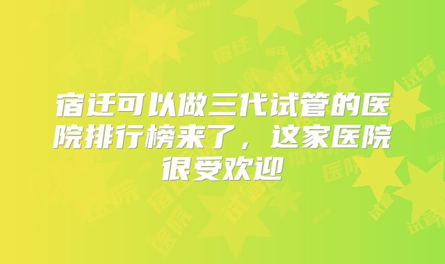 宿迁可以做三代试管的医院排行榜来了,这家医院很受欢迎
