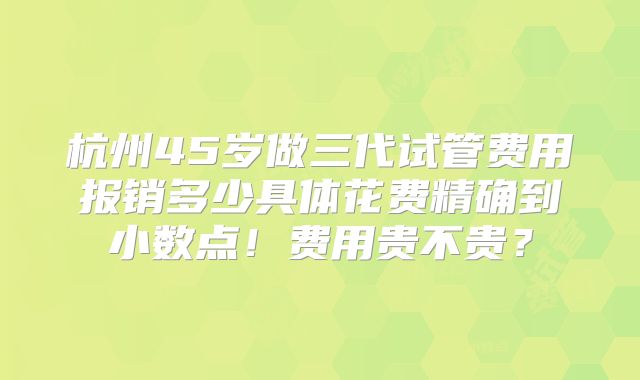 杭州45岁做三代试管费用报销多少具体花费精确到小数点！费用贵不贵？