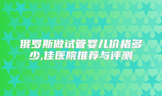 俄罗斯做试管婴儿价格多少,佳医院推荐与评测